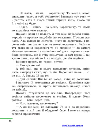 — Не плач,— каже,— королевичу! Ти мене з  неволі
визволив, тепер я тобі допоможу! Затрясся тут вовк  —
і  раптом став з  нього такий гарний кінь, якого ще
й  в  світі не було.
— Сідай,— каже,— на мене, королевичу, та їдьмо
до королівського палацу.
Поїхали вони до палацу. А там вже зібралося панів,
королів та простих парубків сила-силенна. Почали ска-
кати. Хто тільки не скочить, ніхто не доскочить. І ко-
ролевичів пан скаче, але не може доскочити. Розігнав
тут свого коня королевич та як скаконе  — до самого
віконця доскочив і з королівниної руки перстень зняв.
Зняв перстень, ще й руку поцілував, а сам назад! І так
хутко зник, що ніхто й  не вгледів, де він подівся.
Вийшов король на ґанок, питає:
— Хто доскочив?
А той пан, що в  нього королевич служив, виїж-
джає наперед і каже, що то він. Королівна каже — ні,
не  він. А батько їй на те:
— Дай спокій! Він би не казав, якби не доскочив.
І наказує їй готуватися до весілля. Королівна пла-
че, сперечається, та проти батькового наказу нічого
не  вдієш!..
Почали готуватися до весілля. Напередодні того
весіл­ля вийшов королевич за стайню й  плаче. Коли
раптом  — вовк перед ним.
— Чого плачеш, королевичу?
— А як же мені не плакати? То ж я до королівни
доскочив, а  мій пан її облудою* бере. І вже на завтра
весілля призначене!
50
www.e-ranok.com.ua
 
