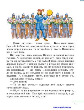 — Цить, не плач,— каже вовк.— Буде вона твоя.
Ось тобі бубон, як почнуть весілля гуляти, стань серед
двору перед палацом та затарабань у  нього. Побачиш,
що з  того буде.
Ніч минула, день настав. Почали в  палаці весілля
гуляти. А королевич пішов до палацу, став серед дво-
ру та як затарабанить у  той бубон! Враз стало військо
довкола палацу, і  кожен солдат в  руках не зброю три-
має, а  квіти. Пани та королі, що на весілля приїхали,
всі повибігали  — що таке? І королівна вибігла, ста-
ла на ґанку. А всі солдати до неї підходять і  квіти їй
пода­ють. А королевич стоїть попереду й  у  бубон б’є.
Здивувався король, питає:
— Хто такий?
— Та це мій слуга,— відказує той пан,— сирота
мужиць­кого роду.
— Ні,— каже королевич,— не мужицького роду я,
а  королівський син. Пан цей облудник і  шахрай, а  до
королівни доскочив не він, а  я!
51
www.e-ranok.com.ua
 