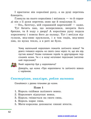 І простягає він королівні руку, а  на руці перстень
блищить.
Глянула на нього королівна і впізнала — то й справ-
ді він з  її руки перстень зняв ще й  поцілував її.
— Ось, батечку, мій справжній наречений!  — каже.
Тут бачить пан, що непереливки, викрита його
брехня, та й  ходу з  двору! А королівна руку подала
королевичу і  повела його до палацу. Тут і  весілля від-
гуляли, мед-пиво кружляли, і  я там сидів, мед-вино
пив, по вусах текло, а  в  роті не було.
Чому маленький королевич пожалів залізного вовка? Чи
довго гнівався король на свого сина через те, що він від-
пустив вовка? Назви головних героїв та другорядних пер-
сонажів казки. Чи є в  казці негативні персонажі (негатив-
ний персонаж)?
Який характер був у  королевича?
Доведіть, що казка «Про королевича та залізного вовка» 
є  чарівною.
Спостерігаю, аналізую, роблю висновки
Ознайомся з  двома планами до казки.
План 1
1. Король спіймав залізного вовка.
2. Королевич відпускає вовка.
3. Король гнівається на свого сина.
4. Король карає сина.
5. Мати-королева допомагає синові втекти.
52
www.e-ranok.com.ua
 