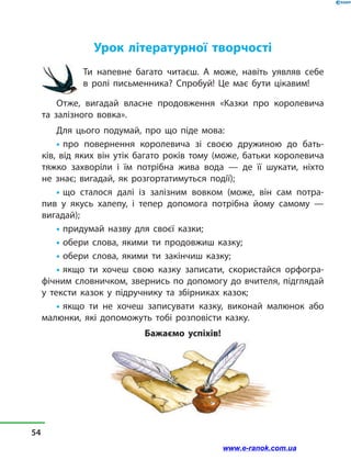 Урок літературної творчості
Ти напевне багато читаєш. А може, навіть уявляв себе
в  ролі письменника? Спробуй! Це має бути цікавим!
Отже, вигадай власне продовження «Казки про королевича
та  залізного вовка».
Для цього подумай, про що піде мова:
• про повернення королевича зі своєю дружиною до бать-
ків, від яких він утік багато років тому (може, батьки королевича
тяжко захворіли і  їм потрібна жива вода  — де її шукати, ніхто
не  знає; вигадай, як розгортатимуться події);
• що сталося далі із залізним вовком (може, він сам потра-
пив у  якусь халепу, і  тепер допомога потрібна йому самому  —
вигадай);
• придумай назву для своєї казки;
• обери слова, якими ти продовжиш казку;
• обери слова, якими ти закінчиш казку;
• якщо ти хочеш свою казку записати, скористайся орфогра-
фічним словничком, звернись по допомогу до вчителя, підглядай
у  тексти казок у  підручнику та збірниках казок;
• якщо ти не хочеш записувати казку, виконай малюнок або
малюнки, які допоможуть тобі розповісти казку.
Бажаємо успіхів!
54
www.e-ranok.com.ua
 