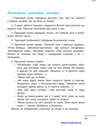 Повторюю, пригадую, вигадую
1. Пригадай назви народних дитячих ігор, про які йшлося
у  творах розділу. Що це були за твори?
2. У вірші «Дитячі іграшки» згадується багато назв дитячих на-
родних ігор. Підготуй розповідь про одну з них.
3. Пригадай назви народних пісень, які співали діти в опові-
данні «Веселі танці».
4. Пригадай особливості побудови безконечної казки.
5. Прочитай назви творів: «Золотий птах і  морська царівна»,
«Річка Либідь», «Дівчинка-тростинка», «Де взялися запорожці»,
«Молодильна вода», «Дніпрові пороги», «Про кам’яну державу».
Визнач за назвами, які твори є народними казками, а  які  —
легендами.
6. Прочитай зачини творів:
•	 «Розказують старі люди, що колись, давно-давно, зій­ш­
лось два богатирі: один став по той (лівий) бік Дніпра,
а  другий по цей (правий). Зійшлись та й  кричать один
одному через Дніпро…»;
•	 «Жили собі дід та баба»;
•	 «На нашу рідну землю було нашестя турків та яничар.
Знущались вони з  беззахисного люду. Забирали вони
молодих гарних дівчат та й  гнали в  неволю…»;
•	 «Був собі один чоловік і  мав шестеро синів та одну
дочку»;
•	 «Було це давно-давно, ще у  ті давні часи, коли на нашу
землю без кінця нападали турки та татари»;
•	 «Жили колись на світі чоловік та жінка. Вони мали трьох
синів  — Іванка, Штефанка й  Романка».
Визнач за наведеними зачинами, де казка, а  де легенда.
55
www.e-ranok.com.ua
 