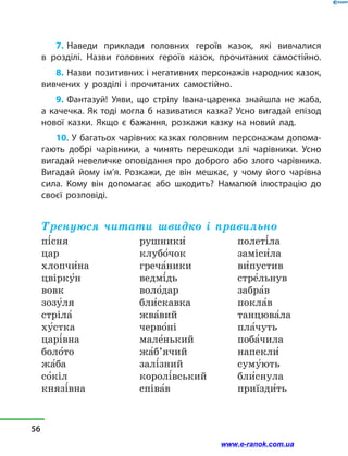 7. Наведи приклади головних героїв казок, які вивчалися
в  розділі. Назви головних героїв казок, прочитаних самостійно.
8. Назви позитивних і негативних персонажів народних казок,
вивчених у  розділі і  прочитаних самостійно.
9. Фантазуй! Уяви, що стрілу Івана-царенка знайшла не жаба,
а качечка. Як тоді могла б називатися казка? Усно вигадай епізод
нової казки. Якщо є бажання, розкажи казку на новий лад.
10. У багатьох чарівних казках головним персонажам допома-
гають добрі чарівники, а чинять перешкоди злі чарівники. Усно
вигадай невеличке оповідання про доброго або злого чарівника.
Вигадай йому ім’я. Розкажи, де він мешкає, у чому його чарівна
сила. Кому він допомагає або шкодить? Намалюй ілюстрацію до
своєї розповіді.
Тренуюся читати швидко і правильно
пі5сня
цар
хлопчи5на
цвірку5н
вовк
зозу5ля
стріла5
ху5стка
царі5вна
боло5то
жа5ба
со5кіл
князі5вна
рушники5
клубо5чок
греча5ники
ведмі5дь
воло5дар
бли5скавка
жва5вий
черво5ні
мале5нький
жа5б’ячий
залі5зний
королі5вський
співа5в
полеті5ла
заміси5ла
ви5пустив
стре5льнув
забра5в
покла5в
танцюва5ла
пла5чуть
поба5чила
напекли5
суму5ють
бли5снула
приїзди5ть
56
www.e-ranok.com.ua
 