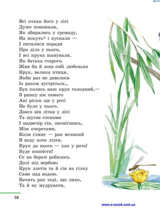 Всі птахи його у  лісі
Дуже поважали,
Як збирались у  громаду,
На покуть* і  пускали —
І питалися поради
Про діла у  нього,
І всі крука шанували,
Як батька старого.
Жив би й  жив собі любенько
Крук, велика птиця,
Якби раз не довелося
Із раком зустріться…
Був колись наш крук голодний,—
З ранку аж самого
Ані ріски ще у  роті
Не було у  нього.
Довго він літав у  лісі
Та шугав степами
І надвечір сів, знемігшись,
Між очеретами.
Коли гляне  — рак великий
В воду хоче лізти.
Крук до нього  — хап у  рота!
Буде попоїсти!
Се на березі робилось
Долі під вербою;
Крук злетів та й  сів на гілку
Саме над водою.
Бачить рак тоді, що лихо,
Та й  ну мудрувати,
58
www.e-ranok.com.ua
 