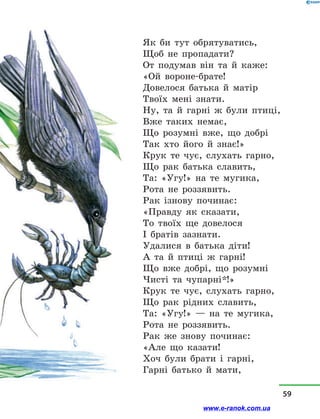 Як би тут обрятуватись,
Щоб не пропадати?
От подумав він та й  каже:
«Ой вороне-брате!
Довелося батька й  матір
Твоїх мені знати.
Ну, та й  гарні ж були птиці,
Вже таких немає,
Що розумні вже, що добрі
Так хто його й  знає!»
Крук те чує, слухать гарно,
Що рак батька славить,
Та: «Угу!» на те мугика,
Рота не роззявить.
Рак ізнову починає:
«Правду як сказати,
То твоїх ще довелося
І братів зазнати.
Удалися в  батька діти!
А та й  птиці ж гарні!
Що вже добрі, що розумні
Чисті та чупарні*!»
Крук те чує, слухать гарно,
Що рак рідних славить,
Та: «Угу!»  — на те мугика,
Рота не роззявить.
Рак же знову починає:
«Але що казати!
Хоч були брати і  гарні,
Гарні батько й  мати,
59
www.e-ranok.com.ua
 