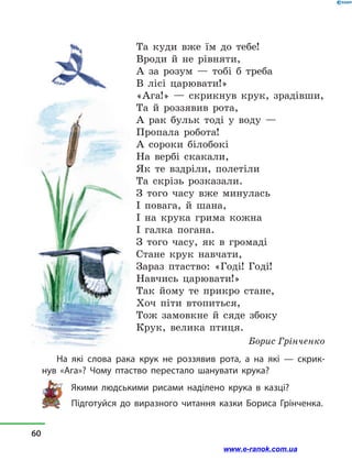 Та куди вже їм до тебе!
Вроди й  не рівняти,
А за розум  — тобі б треба
В лісі царювати!»
«Ага!»  — скрикнув крук, зрадівши,
Та й  роззявив рота,
А рак бульк тоді у  воду  —
Пропала робота!
А сороки білобокі
На вербі скакали,
Як те вздріли, полетіли
Та скрізь розказали.
З того часу вже минулась
І повага, й  шана,
І на крука грима кожна
І галка погана.
З того часу, як в  громаді
Стане крук навчати,
Зараз птаство: «Годі! Годі!
Навчись царювати!»
Так йому те прикро стане,
Хоч піти втопиться,
Тож замовкне й  сяде збоку
Крук, велика птиця.
Борис Грінченко
На які слова рака крук не роззявив рота, а  на які  — скрик­
нув  «Ага»? Чому птаство перестало шанувати крука?
Якими людськими рисами наділено крука в казці?
Підготуйся до виразного читання казки Бориса Грін­ченка.
60
www.e-ranok.com.ua
 