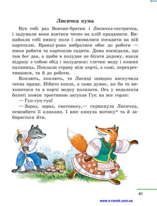 Лисичка кума
Був собі раз Вовчик-братик і  Лисичка-сестричка,
і  задумали вони взятися чесно на хліб працювати. Ви-
найшли собі нивку поля і  змовилися посадити на ній
картоплю. Вранці-рано вибралися обоє до роботи  —
ямки робити та картоплю садити. Дома поснідали, що
там бог дав, а  щоби в  полудне не бігати додому, взяли
відразу з  собою обід і  полуденок: глечик меду і  кошик
паляниць. Поклали страву між корчі, а самі, перехрес-
тившися, та й  до роботи.
Коплють, коплють, та Лисиці швидко наскучила
чесна праця. Нібито копле, а  сама думає, як би то ви-
хопитися та в  корчі медку полизати. Ось у  недалекім
болоті поміж тростиною загукав Гук на все горло:
— Гуп-гуп-гуп!
— Зараз, зараз, сватоньку,— скрикнула Лисичка,
немовбито її кликано. І вже кинула мотику* та й  за-
бирається йти.
61
www.e-ranok.com.ua
 