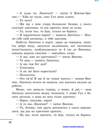 — А куди ти, Лисичко?  — питає її Вовчик-бра-
тик.— Хіба не чуєш, сват Гук мене кличе.
— Та чого?
— Ми ще з  ним учора балакали: бачиш, у  нього
сьогодні хрестини, то він просить мене за куму.
— Га, коли так, то йди, тілько не барися.
— Я заразісінько верну!  — мовила Лисичка.— Коп­
ли собі свій загонець, я тебе здогоню.
Побігла Лисичка в  корчі, зараз до горщика, попо-
їла добре меду, закусила паляницею, все чистенько
позав’язувала, пооблизувалася та й  іде до Вовчика,
спишна водячи хвостом  — звичайно, кума.
— А що, вже по хрестинах?  — питає Вовчик.
— Та вже,— мовить Лисичка.
— А що там бог дав?
— Хлопчика.
— А як же його охрестили?
— Початочок.
— Ото ім’я! Я ще й  не чував такого,— мовив Вов-
чик. Лисичка нічого не мовила, але взялася пильно до
роботи.
Може, так минула година, а  може, й  дві,— знов
Лисичці захотілося медку полизати. І ледве Гук з  бо-
лота загукав, а  вона на весь голос кричить:
— Зараз, сватуню, зараз!
— А то що, Лисичко?  — питає Вовчик.
— Та, бачиш, там друге дитинятко у  свата народи-
лося, ще раз на хрестини просить.
— Ну що, коли просить, то йди, тілько не барися.
62
www.e-ranok.com.ua
 