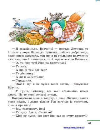 — Я заразісінько, Вовчику!  — мовила Лисичка та
й шмиг у корч. Зараз до горнятка, наїлася добре меду,
паляницею закусила, так що з  їх спільного полуденку
вже мало що й лишилося, та й вертається до Вовчика.
— О, ти вже тут! Уже по хрестинах?
— Та вже.
— А що ж там бог дав?
— Та дівчинку.
— А як її охрестили?
— Серединка.
— Ото! Я ще й  не чував такої назви,— дивувався
Вовчик.
— У Гуків, Вовчику, все такі незвичайні назви
дають. На те вони голосні птахи.
Попрацювали знов з  годину, і  знов Лисичці запах
дуже медок, і  ледве тільки Гук загукав із тростини,
а  вона кричить:
— Іду, сватоньку, йду!
— Та куди йдеш, Лисичко?
— Хіба не чуєш, що сват іще раз за куму просить?
63
www.e-ranok.com.ua
 