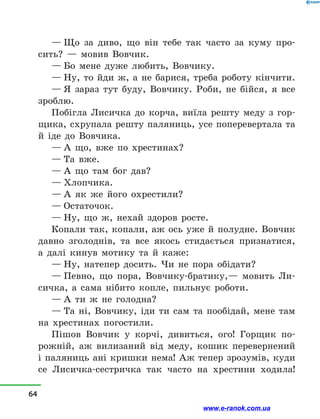— Що за диво, що він тебе так часто за куму про-
сить?  — мовив Вовчик.
— Бо мене дуже любить, Вовчику.
— Ну, то йди ж, а  не барися, треба роботу кінчити.
— Я зараз тут буду, Вовчику. Роби, не бійся, я все
зроблю.
Побігла Лисичка до корча, виїла решту меду з  гор-
щика, схрупала решту паляниць, усе поперевертала та
й  іде до Вовчика.
— А що, вже по хрестинах?
— Та вже.
— А що там бог дав?
— Хлопчика.
— А як же його охрестили?
— Остаточок.
— Ну, що ж, нехай здоров росте.
Копали так, копали, аж ось уже й  полудне. Вовчик
давно зголоднів, та все якось стидається признатися,
а  далі кинув мотику та й  каже:
— Ну, натепер досить. Чи не пора обідати?
— Певно, що пора, Вовчику-братику,— мовить Ли-
сичка, а  сама нібито копле, пильнує роботи.
— А ти ж не голодна?
— Та ні, Вовчику, іди ти сам та пообідай, мене там
на хрестинах погостили.
Пішов Вовчик у  корчі, дивиться, ого! Горщик по-
рожній, аж вилизаний від меду, кошик перевернений
і паляниць ані кришки нема! Аж тепер зрозумів, куди
се Лисичка-сестричка так часто на хрестини ходила!
64
www.e-ranok.com.ua
 