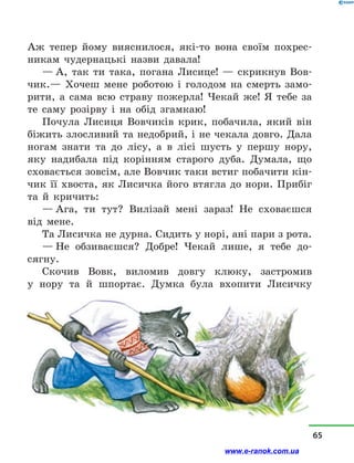 Аж тепер йому вияснилося, які-то вона своїм похрес-
никам чудернацькі назви давала!
— А, так ти така, погана Лисице!  — скрикнув Вов-
чик.— Хочеш мене роботою і  голодом на смерть замо-
рити, а  сама всю страву пожерла! Чекай же! Я тебе за
те саму розірву і  на обід згамкаю!
Почула Лисиця Вовчиків крик, побачила, який він
біжить злосливий та недобрий, і не чекала довго. Дала
ногам знати та до лісу, а  в  лісі шусть у  першу нору,
яку надибала під корінням старого дуба. Думала, що
сховається зовсім, але Вовчик таки встиг побачити кін-
чик її хвоста, як Лисичка його втягла до нори. Прибіг
та й  кричить:
— Ага, ти тут? Вилізай мені зараз! Не сховаєшся
від мене.
Та Лисичка не дурна. Сидить у норі, ані пари з рота.
— Не обзиваєшся? Добре! Чекай лише, я тебе до­
сягну.
Скочив Вовк, виломив довгу клюку, застромив
у  нору та й  шпортає. Думка була вхопити Лисичку
65
www.e-ranok.com.ua
 