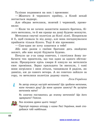Туліпан подивився на них і  промовив:
— Жовтого й  червоного прийму, а  білий нехай
зостається надворі.
Але обидва метелики, жовтий і  червоний, промо­
вили:
— Коли ти не хочеш захистити нашого братика, бі-
лого метелика, то й ми краще на дощі будемо мок­нути.
Метелики смутні полетіли до білої лілеї. Попросили
й  її, щоб сховала їх від дощу, але вона погоджувалася
прийняти тільки білого. Тоді й  він промовив:
— Сам-один не хочу ховатися в  тебе!
Або вже разом з  своїми братами десь знайдемо
захист, або вже вкупі бідувати будемо.
Почуло це з-за хмар сонечко, і  схотілося йому по-
бачити тих приятелів, що так один за одного обстою-
вали. Продерлося крізь хмари й  кинуло на метеликів
своє проміння. Зараз крильцята їм висохли, і  самі
вони зогрілися і  знов літали, танцювали й  раділи, як
давніш, аж до самого вечора. А як сонечко зайшло за
гору, то метелики полетіли додому спати.
Леся Українка
Як автор описує настрій метеликів? Що зробили метелики,
коли почався дощ? Де вони шукали захисту? Як зустріли
метеликів квіти?
Як сонечко поставилось до вчинку метеликів? Що його
здивувало? Поясни.
Яка основна думка цього твору?
Підготуй переказ епізоду з казки Лесі Українки, який спо-
добався тобі найбільше.
68
www.e-ranok.com.ua
 