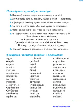 Повторюю, пригадую, вигадую
1. Пригадай авторів казок, що вивчалися в  розділі.
2. Яким постає крук на початку казки, а яким — наприкінці?
3. Сформулюй основну думку казки «Крук, велика птиця».
4. За кого з героїв казки «Лисичка кума» ти переживав?
5. Чого навчає казка Лесі Українки «Три метелики»?
6. Чи відповідають змісту казки «Три метелики» прислів’я?
Хто літом спеки боїться,
той зимою не має чим гріться.
Дружба та братство  — найбільше багатство.
В лиху годину пізнаєш вірну людину.
7. Спробуй вигадати продовження казки «Три метелики».
Тренуюся читати швидко і правильно
крук
очере5т
соро5ка
пова5га
гле5чик
полу5денок
паляни5ці
моти5ка
го5рщик
Поча5точок
Сере5динка
Оста5точок
мете5лики
кри5льця
голо5дний
розу5мні
до5брі
чи5сті
бі5лий
черво5ний
жо5втий
со5нячна
трудя5ща
чудерна5цькі
шанува5ли
копа5ли
попої5ла
закуси5ла
пообли5зувала
царюва5ти
розказа5ли
змо5вилися
посні5дали
ви5ломив
застроми5в
схова5ється
літа5ли
переліта5ли
куштува5ли
загра5лися
чини5ла
бої5шся
71
www.e-ranok.com.ua
 