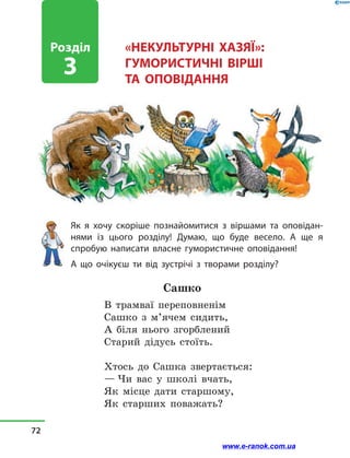 «НЕКУЛЬТУРНІ ХАЗЯЇ»:
ГУМОРИСТИЧНІ ВІРШІ
ТА  ОПОВІДАННЯ
Як я хочу скоріше познайомитися з  віршами та оповідан­
нями із цього розділу! Думаю, що буде весело. А ще я
спробую написати власне гумористичне оповідання!
А що очікуєш ти від зустрічі з  творами розділу?
Сашко
В трамваї переповненім
Сашко з  м’ячем сидить,
А біля нього згорблений
Старий дідусь стоїть.
Хтось до Сашка звертається:
— Чи вас у  школі вчать,
Як місце дати старшому,
Як старших поважать?
Розділ
3
72
www.e-ranok.com.ua
 