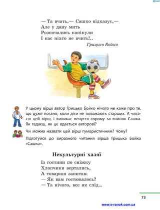 — Та вчать,— Сашко відказує,—
Але у  дану мить
Розпочались канікули
І нас ніхто не вчить!..
Грицько Бойко
У цьому вірші автор Грицько Бойко нічого не каже про те,
що дуже погано, коли діти не поважають старших. А чита-
єш цей вірш, і  виникає почуття сорому за вчинок Сашка.
Як гадаєш, як це вдається авторові?
Чи можна назвати цей вірш гумористичним? Чому?
Підготуйся до виразного читання вірша Грицька Бойка
«Сашко».
Некультурні хазяї
Із гостини по сніжку
Хлопчики вертались,
А товариш запитав:
— Як вам гостювалось?
— Та нічого, все як слід…
73
www.e-ranok.com.ua
 