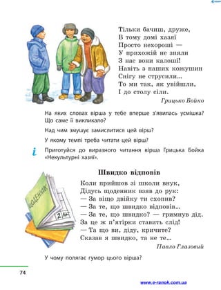 Тільки бачиш, друже,
В тому домі хазяї
Просто нехороші —
У прихожій не зняли
З нас вони калоші!
Навіть з  наших кожушин
Снігу не струсили…
То ми так, як увійшли,
І до столу сіли.
Грицько Бойко
На яких словах вірша у  тебе вперше з’явилась усмішка?
Що саме її викликало?
Над чим змушує замислитися цей вірш?
У якому темпі треба читати цей вірш?
Приготуйся до виразного читання вірша Грицька Бойка
«Некультурні хазяї».
Швидко відповів
Коли прийшов зі школи внук,
Дідусь щоденник взяв до рук:
— За віщо двійку ти схопив?
— За те, що швидко відповів…
— За те, що швидко?  — гримнув дід.
За це ж п’ятірки ставить слід!
— Та що ви, діду, кричите?
Сказав я швидко, та не те…
Павло Глазовий
У чому полягає гумор цього вірша?
74
www.e-ranok.com.ua
 