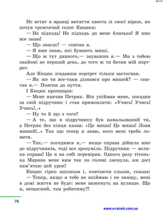 Не встиг я вранці витягти хвоста зі своєї нірки, як
почув тремтячий голос Кицика:
— Не підходь! Не підходь до мене близько! Я вже
все знаю!
— Що знаєш?  — спитав я.
— Я вже знаю, які бувають миші.
— Що ж тут дивного,— зауважив я.— Ми з  тобою
знайомі не перший день, до того ж ти бачив мій порт­
рет.
Але Кицик згадавши портрет тільки застогнав.
— Як же ти все-таки дізнався про мишей?  — спи-
тав я.— Поясни до пуття.
І Кицик пропищав:
— Мене навчив Петрик. Він упіймав мене, посадив
за свій підручник і  став примовляти: «Учись! Учись!
Учись!..»
— Ну то й  що з  того?
— А те, що в  підручнику був намальований ти,
а  Петрик без кінця казав: «Це миша! Це миша! Лови
мишей!..» Так що тепер я знаю, кого мені треба ло­
вити.
— Так,— погодився я,— якщо справа дійшла вже
до підручників, тоді все зрозуміло. Підручник — вели-
ка справа! Це я на собі перевірив. Одного разу тітонь-
ка Марина мене ним так по голові ляснула, аж досі
пам’ятаю цей урок!
Кицик гірко заплакав і, ковтаючи сльози, сказав:
— Тепер, якщо я тебе не впіймаю і  не знищу, мені
в  домі життя не буде: мене виженуть на вулицю. Що
я, нещасний, там робитиму?!
76
www.e-ranok.com.ua
 