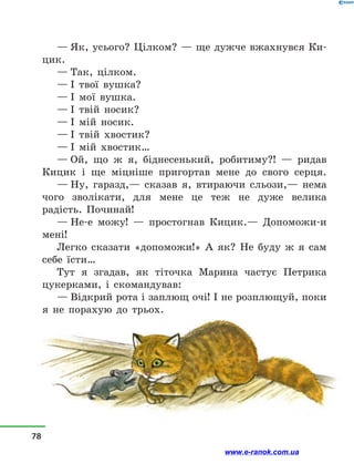 — Як, усього? Цілком? — ще дужче вжахнувся Ки-
цик.
— Так, цілком.
— І твої вушка?
— І мої вушка.
— І твій носик?
— І мій носик.
— І твій хвостик?
— І мій хвостик…
— Ой, що ж я, біднесенький, робитиму?!  — ридав
Кицик і  ще міцніше пригортав мене до свого серця.
— Ну, гаразд,— сказав я, втираючи сльози,— нема
чого зволікати, для мене це теж не дуже велика
радість. Починай!
— Не-е можу!  — простогнав Кицик.— Допоможи-и
мені!
Легко сказати «допоможи!» А як? Не буду ж я сам
себе їсти…
Тут я згадав, як тіточка Марина частує Петрика
цукерками, і  скомандував:
— Відкрий рота і заплющ очі! І не розплющуй, поки
я не порахую до трьох.
78
www.e-ranok.com.ua
 