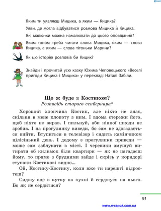 Яким ти уявляєш Мицика, а  яким  — Кицика?
Уяви, де могла відбуватися розмова Мицика й  Кицика.
Які малюнки можна намалювати до цього оповідання?
Яким тоном треба читати слова Мицика, яким  — слова
Кицика, а  яким  — слова тітоньки Марини?
Як цю історію розповів би Кицик?
Знайди і  прочитай усю казку Юхима Чеповецького «Веселі
пригоди Кицика і  Мицика» у  перек­ладі Наталі Забіли.
Що ж буде з  Костиком?
Розповідь старого сенбернара*
Хороший хлопчина Костик, але ніхто не знає,
скільки в  мене клопоту з  ним. І вдома стережи його,
щоб ніхто не вкрав. І пильнуй, аби ніякої шкоди не
зробив. І на прогулянку виведи, бо сам не здогадаєть-
ся вийти. Втупиться в  телевізор і  сидить камінчиком
цілісінький день. І додому з  прогулянки приведи  —
може сам заблукати в  місті. І черевики змушуй ви-
тирати об килимок біля квартири  — як не нагадаєш
йому, то прямо з  брудними зайде і  скрізь у  коридорі
ступаки Костикові видно…
Ой, Костику-Костику, коли вже ти нарешті підрос-
теш?
Сиджу оце в  кутку на кухні й  серджуся на нього.
Бо як не сердитися?
81
www.e-ranok.com.ua
 