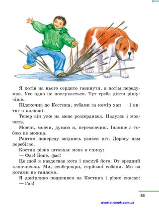 Я хотів на нього сердито гавкнути, а  потім переду-
мав. Усе одно не послухається. Тут треба діяти рішу-
чіше.
Підскочив до Костика, зубами за комір хап  — і  ви-
тяг з  калюжі.
Тепер він уже на мене розсердився. Надувсь і  мов-
чить.
Мовчи, мовчи, думаю я, перемовчиш. Інакше з  то-
бою не можна.
Раптом попереду звідкись узявся кіт. Дорогу нам
перебігає.
Костик різко штовхає мене в  спину:
— Фас! Боне, фас!
Це щоб я наздогнав кота і  поскуб його. От вредний
хлопчисько. Ми, сенбернари, серйозні собаки. Ми за
котами не ганяємо.
Я докірливо подивився на Костика і  різко сказав:
— Гав!
83
www.e-ranok.com.ua
 