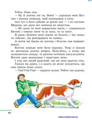 Тобто: біжи сам.
— Ну й  лінтюх же ти, Боне!  — дорікнув мені Кос-
тик і  вхопив камінця, щоб пошпурити в  кота.
Але тут я його зубами за рукав хап  — і  не пускаю.
Шарпав, аж доки він камінця не випустив.
— Не даєш ти мені нормально жити,— скаржиться
Костик і  смикає мене то за вуха, то за хвіст.
Я вдаю, буцімто мені зовсім не боляче, і  він швид-
ко забуває, що розсердився за камінь.
А потім ми йдемо на пустир і  бігаємо там наввипе-
редки.
Костик завжди хоче бути першим. Тому я ніколи
не вискакую далеко вперед. Біжу-біжу, а  якщо він
залишається позаду, то раптом починаю накульгувати.
Костик ураз наздоганяє і  переганяє мене.
І тоді він такий радісний, що аж мені радісно стає.
Гасали ми довго, і  я навіть не встиг огледітися, що
вже зовсім пізно стало.
— Гав! Гав! Гав! — сердито гукаю. Тобто: час додому.
84
www.e-ranok.com.ua
 