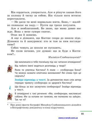 Він сердиться, упирається. Але я рішуче хапаю його
за холошу й  тягну за собою. Він тільки ноги встигає
переставляти.
— Не даєш ти мені нормально жити, Боне,— жаліб-
но пхинькає на ходу.— Пусти ще трохи погуляти.
Але я невблаганний. Бо знаю, що мама давно нас
жде. Вона з  мене суворо спитає.
Отак ми й  живемо.
А оце я дізнався, що Костик скоро до школи піде.
Дізнався та й  зажурився: хто ж там за ним нагляда-
тиме?
Собак чомусь до школи не пускають.
Не сплю ночами, усе думаю: що ж буде з  Кости-
ком?..
Михайло Слабошпицький*
Що викликало в тебе посмішку під час читання оповідання?
Від чийого імені ведеться розповідь у  творі?
Яким ти уявляєш Костика? А яким  — сенбернара Бона?
Чи можна назвати хлопчика вихованим? Які слова про це
свідчать?
Знайди відповідь у тексті. За допомогою яких слів автор
передає тривогу сенбернара за здоров’я Костика?
Що більш за все засмутило сенбернара? Знайди відповідь
у  тексті.
В оповіданні є такі речення: «Ми, сенбернари, мисливські
собаки. Ми за котами не ганяємо, ми полюємо на зайців».
Так чи ні?
*	 Про деякі факти біографії Михайла Слабошпицького дізнайся
в Біографічному довідничку в кінці підручника.
85
www.e-ranok.com.ua
 