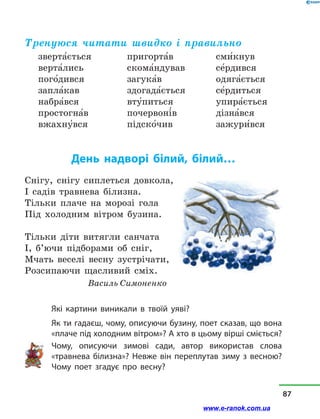 Тренуюся читати швидко і правильно
зверта5ється
верта5лись
пого5дився
запла5кав
набра5вся
простогна5в
вжахну5вся
пригорта5в
скома5ндував
загука5в
здогада5ється
вту5питься
почервоні5в
підско5чив
сми5кнув
се5рдився
одяга5ється
се5рдиться
упира5ється
дізна5вся
зажури5вся
День надворі білий, білий…
Снігу, снігу сиплеться довкола,
І садів травнева білизна.
Тільки плаче на морозі гола
Під холодним вітром бузина.
Тільки діти витягли санчата
І, б’ючи підборами об сніг,
Мчать веселі весну зустрічати,
Розсипаючи щасливий сміх.
Василь Симоненко
Які картини виникали в твоїй уяві?
Як ти гадаєш, чому, описуючи бузину, поет сказав, що вона
«плаче під холодним вітром»? А хто в цьому вірші сміється?
Чому, описуючи зимові сади, автор використав слова
«травнева білизна»? Невже він переплутав зиму з весною?
Чому поет згадує про весну?
87
www.e-ranok.com.ua
 