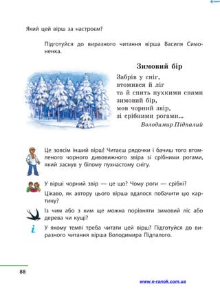 Який цей вірш за настроєм?
Підготуйся до виразного читання вірша Василя Симо­
ненка.
Зимовий бір
Забрів у  сніг,
втомився й  ліг
та й  спить пухкими снами
зимовий бір,
мов чорний звір,
зі срібними рогами…
Володимир Підпалий
Це зовсім інший вірш! Читаєш рядочки і  бачиш того втом-
леного чорного дивовижного звіра зі срібними рогами,
який заснув у  білому пухнастому снігу.
У вірші чорний звір — це що? Чому роги — срібні?
Цікаво, як автору цього вірша вдалося побачити цю кар-
тину?
Із чим або з  ким ще можна порівняти зимовий ліс або
дерева чи кущі?
У якому темпі треба читати цей вірш? Підготуйся до ви-
разного читання вірша Володимира Підпалого.
88
www.e-ranok.com.ua
 
