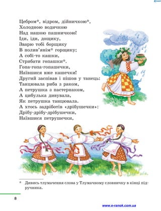 Цебром*, відром, дійничкою*,
Холодною водичкою
Над нашою пашничкою!
Іди, іди, дощику,
Зварю тобі борщику
В полив’янім* горщику;
А собі-то кашки,
Стрибати гопашки*.
Гопа-гопа-гопашечки,
Наївшися вже кашечки!
Другий заспівав і  пішов у  танець:
Танцювала риба з  раком,
А петрушка з  пастернаком,
А цибулька дивувала,
Як петрушка танцювала.
А хтось задріботів «дрібушечки»:
Дрібу-дрібу-дрібушечки,
Наївшися петрушечки,
*	 Дивись тлумачення слова у Тлумачному словничку в кінці під-
ручника.
8
www.e-ranok.com.ua
 
