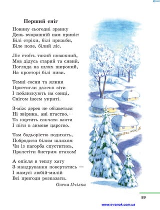 Перший сніг
Новину сьогодні зранку
День вчорашній нам приніс:
Білі стріхи, білі призьби,
Біле поле, білий ліс.
Ліс стоїть такий поважний,
Мов дідусь старий та сивий,
Погляда на шлях широкий,
На просторі білі ниви.
Темні сосни та ялини
Простягли далеко віти
І поблискують на сонці,
Снігом-інеєм укриті.
З-між дерев не обізветься
Ні звірина, ані птаство,—
Та кортить санчата взяти
І піти в  зимове царство.
Там бадьорістю подихать,
Побродити білим шляхом
Чи із пагорба спуститись,
Пролетіти бистрим птахом!
А опісля в  теплу хату
З мандрування повертатись  —
І мамусі любій-милій
Всі пригоди розказати.
Олена Пчілка
89
www.e-ranok.com.ua
 