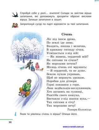 Спробуй себе у  ролі… вчителя! Склади за змістом вірша
запитання, які допоможуть зрозуміти образні вислови
вірша. Запиши запитання в  зошит.
Запропонуй сусіді по парті відповісти за твої запитання.
Січень
Ліс під інеєм дріма.
По землі іде зима.
Входить, пишна і  велична,
В крижану господу січня.
Усміхається з-під вій:
— Як живеш, сердитий мій?
Як снігами ти січеш?
Як морозами печеш?
Місяць січень очі мружить:
— Я сердитий, та не дуже.
Землю пухом укриваю,
Щоб не мерзнуть урожаю.
Поробив для дітвори
Гарні ковзанки з  гори.
Лиш недбальців-неслухнянців,
Хто загаявсь на гулянці,
Розстіба свого кожуха,
Виставля з-під шапки вуха,—
Тих снігами я січу!
Тих морозами печу!
Тамара Коломієць
Яким ти уявляєш січень із вірша? Опиши його.
90
www.e-ranok.com.ua
 