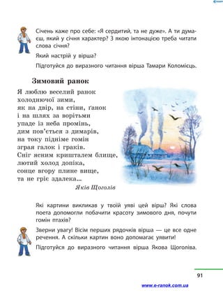 Січень каже про себе: «Я сердитий, та не дуже». А ти дума-
єш, який у січня характер? З якою інтонацією треба читати
слова січня?
Який настрій у  вірша?
Підготуйся до виразного читання вірша Тамари Коломієць.
Зимовий ранок
Я люблю веселий ранок
холоднючої зими,
як на двір, на стіни, ґанок
і на шлях за ворітьми
упаде із неба промінь,
дим пов’ється з  димарів,
на току підніме гомін
зграя галок і  граків.
Сніг ясним кришталем блище,
лютий холод допіка,
сонце вгору плине вище,
та не гріє здалека…
Яків Щоголів
Які картини викликав у  твоїй уяві цей вірш? Які слова
поета допомогли побачити красоту зимового дня, почути
гомін птахів?
Зверни увагу! Вісім перших рядочків вірша — це все одне
речення. А скільки картин воно допомагає уявити!
Підготуйся до виразного читання вірша Якова Щоголіва.
91
www.e-ranok.com.ua
 
