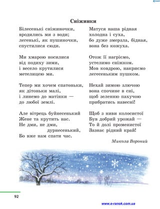 Сніжинки
Білесенькі сніжиночки,
вродились ми з  води;
легенькі, як пушиночки,
спустилися сюди.
Ми хмарою носилися
від подиху зими,
і весело крутилися
метелицею ми.
Тепер ми хочем спатоньки,
як дітоньки малі,
і линемо до матінки —
до любої землі.
Але вітрець буйнесенький
Жене та крутить нас.
Не дми, не дми,
		 дурнесенький,
Бо вже нам спати час.
Матуся наша рідная
холодна і  суха,
бо дуже змерзла, бідная,
вона без кожуха.
Отож її нагріємо,
устелимо сніжком.
Мов ковдрою, накриємо
легесеньким пушком.
Нехай зимою злючою
вона спочине в  сні,
щоб зеленню пахучою
прибратись навесні!
Щоб з  ниви колосистої
Був добрий урожай —
То й  долі променистої
Зазнає рідний край!
Микола Вороний
92
www.e-ranok.com.ua
 