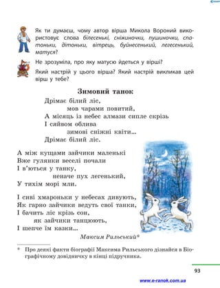 Як ти думаєш, чому автор вірша Микола Вороний вико-
ристовує слова білесенькі, сніжиночки, пушиночки, спа-
тоньки, дітоньки, вітрець, буйнесенький, легесенький,
матуся?
Не зрозуміла, про яку матусю йдеться у  вірші?
Який настрій у  цього вірша? Який настрій викликав цей
вірш у  тебе?
Зимовий танок
Дрімає білий ліс,
		 мов чарами повитий,
А місяць із небес алмази сипле скрізь
І сяйвом облива
		 зимові сніжні квіти…
Дрімає білий ліс.
А між кущами зайчики маленькі
Вже гулянки веселі почали
І в’ються у  танку,
	 неначе пух легенький,
У тихім морі мли.
І сиві хмароньки у  небесах дивують,
Як гарно зайчики ведуть свої танки,
І бачить ліс крізь сон,
	 як зайчики танцюють,
І шепче їм казки…
Максим Рильський*
*	 Про деякі факти біографії Максима Рильського дізнайся в Біо-
графічному довідничку в кінці підручника.
93
www.e-ranok.com.ua
 