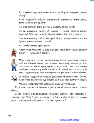Які казкові картини виникали в  твоїй уяві завдяки цьому
віршу?
Який художній образ, створений Максимом Рильським,
тебе найбільше вразив?
Які порівняння використав у  своєму творі поет?
Як ти розумієш вираз «А місяць із небес алмази сипле
скрізь»? Про які «зимові сніжні квіти» йдеться у  вірші?
Що зміниться у  змісті, настрої вірша, якщо замість слова
дрімає ужити слово спить?
Як треба читати цей вірш?
Чому поет Максим Рильський дав саме таку назву своєму
віршу  — «Зимовий танок»?
Мені здається, що всі герої цього вірша танцюють краси-
вий спокійний танок, але кожен по-своєму: місяць розси-
пає алмази, зайці кружляють у  хороводі, сиві хмароньки
повільно пливуть у  небі, і  навіть ліс, який не спить, а  дрі-
має, ледве-ледве, але мелодично ворушить своїми вітами.
Із тобою поділився своїми думками й  почуттями Лесик.
А які твої враження від вірша? Запиши свої думки у зошит.
Можеш скористатися допоміжними матеріалами:
Під час читання цього вірша мені здавалося, що я
бачу…
Мені дуже сподобались образні слова, що викорис-
тав автор: білий ліс, алмази, сяйво, сніжні квіти, море
мли, маленькі зайчики. Як це красиво!
94
www.e-ranok.com.ua
 