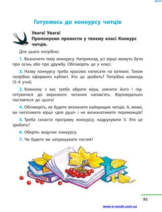 Готуємось до конкурсу читців
Увага! Увага!
Пропонуємо провести у  твоєму класі Конкурс
читців.
Для цього потрібно:
1. Визначити тему конкурсу. Наприклад, усі вірші можуть бути
про осінь або про дружбу. Обговоріть це у  класі.
2. Назву конкурсу треба красиво написати на ватмані. Також
потрібно оформити кабінет. Хто це зробить? Потрібна команда
(3–4 учні).
3. Кожному з  вас треба обрати вірш, завчити його і під-
готуватися до виразного читання напам’ять. Відповідально
поставтеся до цього!
4. Обговоріть, як будете визначати найкращих читців. А, може,
ви читатимете вірші «для душі» і  не визначатимете переможців?
5. Треба скласти програму конкурсу, надрукувати її. Хто це
зробить?
6. Оберіть ведучих конкурсу.
7. Чи будете ви запрошувати гостей?
95
www.e-ranok.com.ua
 