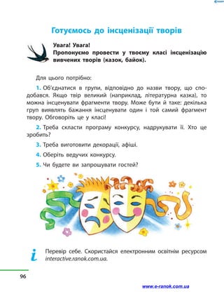 Готуємось до інсценізації творів
Увага! Увага!
Пропонуємо провести у  твоєму класі інсценізацію
вивчених творів (казок, байок).
Для цього потрібно:
1. Об’єднатися в  групи, відповідно до назви твору, що спо-
добався. Якщо твір великий (наприклад, літературна казка), то
можна інсценувати фрагменти твору. Може бути й  таке: декілька
груп виявлять бажання інсценувати один і той самий фрагмент
твору. Обговоріть це у  класі!
2. Треба скласти програму конкурсу, надрукувати її. Хто це
зробить?
3. Треба виготовити декорації, афіші.
4. Оберіть ведучих конкурсу.
5. Чи будете ви запрошувати гостей?
	 Перевір себе. Скористайся електронним освітнім ресурсом
interactive.ranok.com.ua.
96
www.e-ranok.com.ua
 