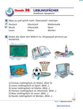 Le kt
ion
103
Тема 4. Шкільне життя
4 LIEBLINGSFÄCHER
Улюблені предмети
Stunde 36
1 Höre zu und sprich nach. Прослухай і повтори.
Deutsch Ukrainisch Mathematik
Musik Informatik Sport
Lesen Malen Werken
2 Ordne die Sätze den Bildern zu. Упорядкуй речення до
малюнків.
C
F
B
E
A
D
1) Emmas Lieblingsfach ist Malen. (Bild D)
2) Leons Lieblingsfach ist Sport. (Bild...)
3) Janas Lieblingsfach ist Mathe. (Bild...)
4) Florians Lieblingsfach ist Informatik. (Bild...)
5) Beas Lieblingsfach ist Lesen. (Bild...)
6) Davids Lieblingsfach ist Werken. (Bild...)
1
2
www.e-ranok.com.ua
 