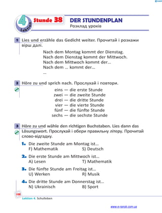Le ktion
108
Lektion 4. Schulleben
4 DER STUNDENPLAN
Розклад уроків
Stunde 38
1 Lies und erzähle das Gedicht weiter. Прочитай і розкажи
вірш далі.
Nach dem Montag kommt der Dienstag.
Nach dem Dienstag kommt der Mittwoch.
Nach dem Mittwoch kommt der…
Nach dem … kommt der…
…
2 Höre zu und sprich nach. Прослухай і повтори.
eins — die erste Stunde
zwei — die zweite Stunde
drei — die dritte Stunde
vier — die vierte Stunde
fünf — die fünfte Stunde
sechs — die sechste Stunde
3 Höre zu und wähle den richtigen Buchstaben. Lies dann das
Lösungswort. Прослухай і обери правильну літеру. Прочитай
слово-відгадку.
1. Die zweite Stunde am Montag ist…
F) Mathematik S) Deutsch
2. Die erste Stunde am Mittwoch ist…
A) Lesen T) Mathematik
3. Die fünfte Stunde am Freitag ist…
U) Werken R) Musik
4. Die dritte Stunde am Donnerstag ist…
N) Ukrainisch B) Sport
1
2
3
www.e-ranok.com.ua
 