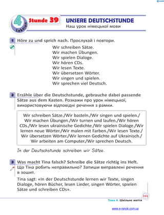 Le kt
ion
111
Тема 4. Шкільне життя
4 UNSERE DEUTSCHSTUNDE
Наш урок німецької мови
Stunde 39
1 Höre zu und sprich nach. Прослухай і повтори.
Wir schreiben Sätze.
Wir machen Übungen.
Wir spielen Dialoge.
Wir hören CDs.
Wir lesen Texte.
Wir übersetzen Wörter.
Wir singen und spielen.
Wir sprechen viel Deutsch.
2 Erzähle über die Deutschstunde, gebrauche dabei passende
Sätze aus dem Kasten. Розкажи про урок німецької,
використовуючи відповідні речення з рамки.
Wir schreiben Sätze./Wir basteln./Wir singen und spielen./
Wir machen Übungen./Wir turnen und laufen./Wir hören
CDs./Wir lesen ukrainische Gedichte./Wir spielen Dialoge./Wir
lernen neue Wörter./Wir malen mit Farben./Wir lesen Texte./
Wir übersetzen Wörter./Wir lernen Gedichte auf Ukrainisch./
Wir arbeiten am Computer./Wir sprechen Deutsch.
In der Deutschstunde schreiben wir Sätze.
3 Was macht Tina falsch? Schreibe die Sätze richtig ins Heft.
Що Тіна робить неправильно? Запиши виправлені речення
в зошит.
Tina sagt: «In der Deutschstunde lernen wir Texte, singen
Dialoge, hören Bücher, lesen Lieder, singen Wörter, spielen
Sätze und schreiben CDs».
1
2
3
www.e-ranok.com.ua
 