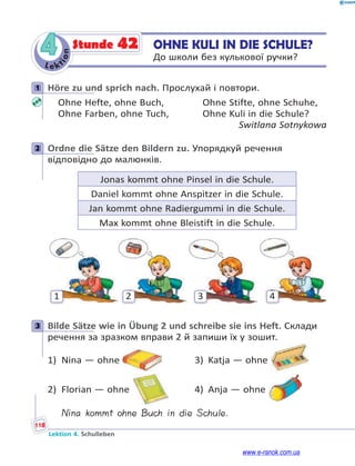 Le ktion
118
Lektion 4. Schulleben
4 OHNE KULI IN DIE SCHULE?
До школи без кулькової ручки?
Stunde 42
1 Höre zu und sprich nach. Прослухай і повтори.
Ohne Hefte, ohne Buch, Ohne Stifte, ohne Schuhe,
Ohne Farben, ohne Tuch, Ohne Kuli in die Schule?
Switlana Sotnykowa
2 Ordne die Sätze den Bildern zu. Упорядкуй речення
відповідно до малюнків.
Jonas kommt ohne Pinsel in die Schule.
Daniel kommt ohne Anspitzer in die Schule.
Jan kommt ohne Radiergummi in die Schule.
Max kommt ohne Bleistift in die Schule.
1 2 3 4
3 Bilde Sätze wie in Übung 2 und schreibe sie ins Heft. Склади
речення за зразком вправи 2 й запиши їх у зошит.
1) Nina — ohne 3) Katja — ohne
2) Florian — ohne 4) Anja — ohne
Nina kommt ohne Buch in die Schule.
1
2
3
www.e-ranok.com.ua
 
