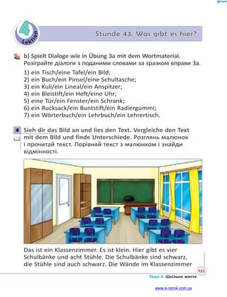 Le kt
ion
121
Тема 4. Шкільне життя
4 Stunde 43. Was gibt es hier?
b) Spielt Dialoge wie in Übung 3a mit dem Wortmaterial.
Розіграйте діалоги з поданими словами за зразком вправи 3а.
1) ein Tisch/eine Tafel/ein Bild;
2) ein Buch/ein Pinsel/eine Schultasche;
3) ein Kuli/ein Lineal/ein Anspitzer;
4) ein Bleistift/ein Heft/eine Uhr;
5) eine Tür/ein Fenster/ein Schrank;
6) ein Rucksack/ein Buntstift/ein Radiergummi;
7) ein Wörterbuch/ein Lehrbuch/ein Lehrertisch.
4 Sieh dir das Bild an und lies den Text. Vergleiche den Text
mit dem Bild und finde Unterschiede. Розглянь малюнок
і прочитай текст. Порівняй текст з малюнком і знайди
відмінності.
Das ist ein Klassenzimmer. Es ist klein. Hier gibt es vier
Schulbänke und acht Stühle. Die Schulbänke sind schwarz,
die Stühle sind auch schwarz. Die Wände im Klassenzimmer
4
www.e-ranok.com.ua
 