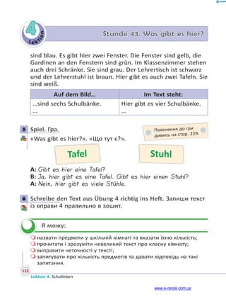 Le ktion
122
Lektion 4. Schulleben
4 Stunde 43. Was gibt es hier?
sind blau. Es gibt hier zwei Fenster. Die Fenster sind gelb, die
Gardinen an den Fenstern sind grün. Im Klassenzimmer stehen
auch drei Schränke. Sie sind grau. Der Lehrertisch ist schwarz
und der Lehrerstuhl ist braun. Hier gibt es auch zwei Tafeln. Sie
sind weiß.
Auf dem Bild… Im Text steht:
…sind sechs Schulbänke.
…
Hier gibt es vier Schulbänke.
…
5 Spiel. Гра.
«Was gibt es hier?». «Що тут є?».
Tafel Stuhl
A: Gibt es hier eine Tafel?
B: Ja, hier gibt es eine Tafel. Gibt es hier einen Stuhl?
A: Nein, hier gibt es viele Stühle.
6 Schreibe den Text aus Übung 4 richtig ins Heft. Запиши текст
із вправи 4 правильно в зошит.
Я можу:
 назвати предмети у шкільній кімнаті та вказати їхню кількість;
 прочитати і зрозуміти невеликий текст про класну кімнату;
 виправити неточності у тексті;
 запитувати про кількість предметів та давати відповідь на такі
запитання.
5 Пояснення до гри
дивись на стор. 229.
6

www.e-ranok.com.ua
 