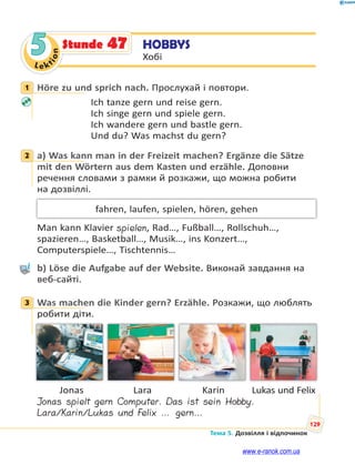 Le kt
ion
129
Тема 5. Дозвілля і відпочинок
5 HOBBYS
Хобі
Stunde 47
1 Höre zu und sprich nach. Прослухай і повтори.
Ich tanze gern und reise gern.
Ich singe gern und spiele gern.
Ich wandere gern und bastle gern.
Und du? Was machst du gern?
2 a) Was kann man in der Freizeit machen? Ergänze die Sätze
mit den Wörtern aus dem Kasten und erzähle. Доповни
речення словами з рамки й розкажи, що можна робити
на дозвіллі.
fahren, laufen, spielen, hören, gehen
Man kann Klavier spielen, Rad…, Fußball…, Rollschuh…,
spazieren…, Basketball…, Musik…, ins Konzert…,
Computerspiele…, Tischtennis…
b) Löse die Aufgabe auf der Website. Виконай завдання на
веб-сайті.
3 Was machen die Kinder gern? Erzähle. Розкажи, що люблять
робити діти.
Jonas Lara Karin Lukas und Felix
Jonas spielt gern Computer. Das ist sein Hobby.
Lara/Karin/Lukas und Felix … gern…
1
2
3
www.e-ranok.com.ua
 