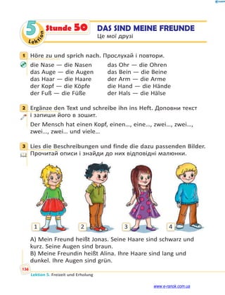 Le ktion
136
Lektion 5. Freizeit und Erholung
5 DAS SIND MEINE FREUNDE
Це мої друзі
Stunde 50
1 Höre zu und sprich nach. Прослухай і повтори.
die Nase — die Nasen das Ohr — die Ohren
das Auge — die Augen das Bein — die Beine
das Haar — die Haare der Arm — die Arme
der Kopf — die Köpfe die Hand — die Hände
der Fuß — die Füße der Hals — die Hälse
2 Ergänze den Text und schreibe ihn ins Heft. Доповни текст
і запиши його в зошит.
Der Mensch hat einen Kopf, einen…, eine…, zwei…, zwei…,
zwei…, zwei… und viele…
3 Lies die Beschreibungen und finde die dazu passenden Bilder.
Прочитай описи і знайди до них відповідні малюнки.
1 2 3 4
A) Mein Freund heißt Jonas. Seine Haare sind schwarz und
kurz. Seine Augen sind braun.
B) Meine Freundin heißt Alina. Ihre Haare sind lang und
dunkel. Ihre Augen sind grün.
1
2
3
www.e-ranok.com.ua
 