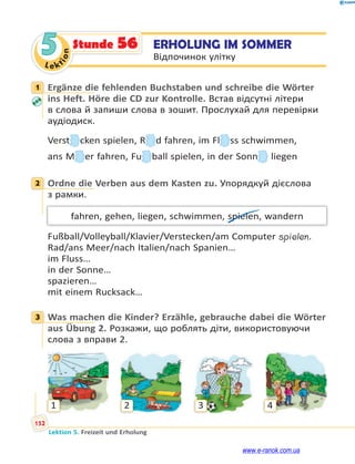 Le ktion
152
Lektion 5. Freizeit und Erholung
5 ERHOLUNG IM SOMMER
Відпочинок улітку
Stunde 56
1 Ergänze die fehlenden Buchstaben und schreibe die Wörter
ins Heft. Höre die CD zur Kontrolle. Встав відсутні літери
в слова й запиши слова в зошит. Прослухай для перевірки
аудіодиск.
Versttttttt cken spielen, RRRRRR d fahren, im Fllll ss schwimmen,
ans MMM er fahren, Fuuuu ball spielen, in der Sonnnnn liegen
2 Ordne die Verben aus dem Kasten zu. Упорядкуй дієслова
з рамки.
fahren, gehen, liegen, schwimmen, spielen, wandern
Fußball/Volleyball/Klavier/Verstecken/am Computer spielen.
Rad/ans Meer/nach Italien/nach Spanien…
im Fluss…
in der Sonne…
spazieren…
mit einem Rucksack…
3 Was machen die Kinder? Erzähle, gebrauche dabei die Wörter
aus Übung 2. Розкажи, що роблять діти, використовуючи
слова з вправи 2.
1 2 3 4
1
2
3
www.e-ranok.com.ua
 