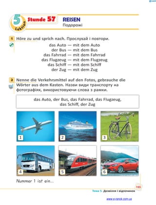 Le kt
ion
155
Тема 5. Дозвілля і відпочинок
5 REISEN
Подорожі
Stunde 57
1 Höre zu und sprich nach. Прослухай і повтори.
das Auto — mit dem Auto
der Bus — mit dem Bus
das Fahrrad — mit dem Fahrrad
das Flugzeug — mit dem Flugzeug
das Schiff — mit dem Schiff
der Zug — mit dem Zug
2 Nenne die Verkehrsmittel auf den Fotos, gebrauche die
Wörter aus dem Kasten. Назви види транспорту на
фотографіях, використовуючи слова з рамки.
das Auto, der Bus, das Fahrrad, das Flugzeug,
das Schiff, der Zug
3
6
2
5
1
4
Nummer 1 ist ein…
1
2
www.e-ranok.com.ua
 