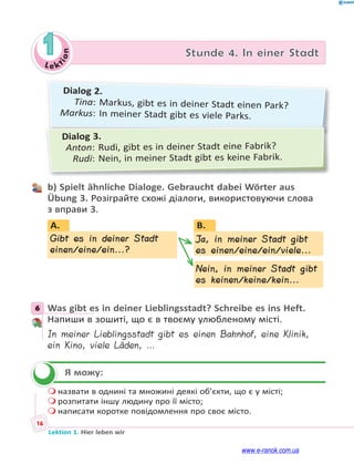 Le ktion
16
Lektion 1. Hier leben wir
1 Stunde 4. In einer Stadt
Dialog 2.
Tina: Markus, gibt es in deiner Stadt einen Park?
Markus: In meiner Stadt gibt es viele Parks.
Dialog 3.
Anton: Rudi, gibt es in deiner Stadt eine Fabrik?
Rudi: Nein, in meiner Stadt gibt es keine Fabrik.
b) Spielt ähnliche Dialoge. Gebraucht dabei Wörter aus
Übung 3. Розіграйте схожі діалоги, використовуючи слова
з вправи 3.
B.
Ja, in meiner Stadt gibt
es einen/eine/ein/viele...
Nein, in meiner Stadt gibt
es keinen/keine/kein...
Gibt es in deiner Stadt
einen/eine/ein...?
A.
J
e
NNN
JJ
6 Was gibt es in deiner Lieblingsstadt? Schreibe es ins Heft.
Напиши в зошиті, що є в твоєму улюбленому місті.
In meiner Lieblingsstadt gibt es einen Bahnhof, eine Klinik,
ein Kino, viele Läden, …
Я можу:
 назвати в однині та множині деякі об’єкти, що є у місті;
 розпитати іншу людину про її місто;
 написати коротке повідомлення про своє місто.
6

www.e-ranok.com.ua
 