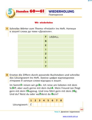 Le kt
ion
163
Тема 5. Дозвілля і відпочинок
5 WIEDERHOLUNG
Повторення
Stunden 60—61
Wir wiederholen
1 Schreibe Wörter zum Thema «Freizeit» ins Heft. Напиши
в зошиті слова до теми «Дозвілля».
F UßBALL
R
E
I
Z
E
I
T
2 Ersetze die Ziffern durch passende Buchstaben und schreibe
das Lösungswort ins Heft. Заміни цифри відповідними
літерами й запиши слово-відгадку в зошит.
Im Somm1r reisen wir ge2n. Ich reise am liebsten mit dem
Sc3iff, aber auch gerne mit dem Aut4. Mein Freund Jan fliegt
gern mit dem F5ugzeug. Und Lina fährt gern mit dem Z6g.
Und du? Reist du oder wa7derst du 8ern?
1 2 3 4 5 6 7 8
Lösungswort: E
1
2
www.e-ranok.com.ua
 