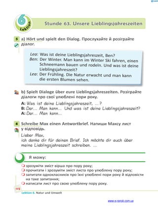 Le ktion
172
Lektion 6. Natur und Umwelt
6 Stunde 63. Unsere Lieblingsjahreszeiten
5 a) Hört und spielt den Dialog. Прослухайте й розіграйте
діалог.
Lea: Was ist deine Lieblingsjahreszeit, Ben?
Ben: Der Winter. Man kann im Winter Ski fahren, einen
Schneemann bauen und rodeln. Und was ist deine
Lieblingsjahreszeit?
Lea: Der Frühling. Die Natur erwacht und man kann
die ersten Blumen sehen.
b) Spielt Dialoge über eure Lieblingsjahreszeiten. Розіграйте
діалоги про свої улюблені пори року.
A: Was ist deine Lieblingsjahreszeit, …?
B: Der... Man kann… Und was ist deine Lieblingsjahreszeit?
A: Der... Man kann…
6 Schreibe Max einen Antwortbrief. Напиши Максу лист
у відповідь.
Lieber Max,
ich danke dir für deinen Brief. Ich möchte dir auch über
meine Lieblingsjahreszeit schreiben. …
Я можу:
 зрозуміти зміст вірша про пору року;
 прочитати і зрозуміти зміст листа про улюблену пору року;
 запитати однокласників про їхні улюблені пори року й відповісти
на таке запитання;
 написати лист про свою улюблену пору року.
5
6

www.e-ranok.com.ua
 
