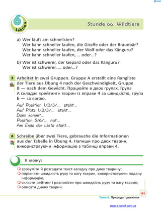 Le kt
ion
181
Тема 6. Природа і довкілля
6 Stunde 66. Wildtiere
а) Wer läuft am schnellsten?
Wer kann schneller laufen, die Giraffe oder der Braunbär?
Wer kann schneller laufen, der Wolf oder das Känguru?
Wer kann schneller laufen, … oder…?
b) Wer ist schwerer, der Gepard oder das Känguru?
Wer ist schwerer, … oder…?
5 Arbeitet in zwei Gruppen. Gruppe A erstellt eine Rangliste
der Tiere aus Übung 4 nach der Geschwindigkeit, Gruppe
B — nach dem Gewicht. Працюйте в двох групах. Група
А складає «рейтинг» тварин із вправи 4 за швидкістю, група
Б — за вагою.
Auf Position 1/2/3/… steht…
Auf Platz 1/2/3/… steht…
Dann kommt…
Position 5/6/… hat…
Am Ende der Liste steht…
6 Schreibe über zwei Tiere, gebrauche die Informationen
aus der Tabelle in Übung 4. Напиши про двох тварин,
використовуючи інформацію з таблиці вправи 4.
Я можу:
 зрозуміти й розгадати текст-загадку про дику тварину;
 порівняти швидкість руху та вагу тварин, використовуючи подану
інформацію;
 скласти рейтинг і розповісти про швидкість руху та вагу тварин;
 описати диких тварин.
5
6

www.e-ranok.com.ua
 